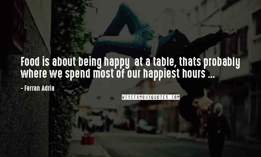 Ferran Adria quotes: Food is about being happy at a table, thats probably where we spend most of our happiest hours ...