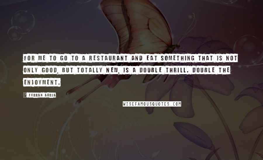 Ferran Adria quotes: For me to go to a restaurant and eat something that is not only good, but totally new, is a double thrill. Double the enjoyment.