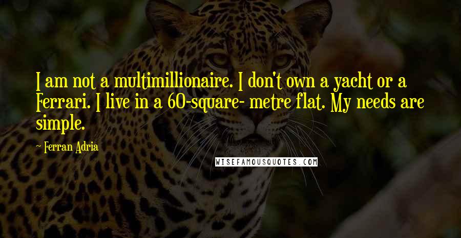 Ferran Adria quotes: I am not a multimillionaire. I don't own a yacht or a Ferrari. I live in a 60-square- metre flat. My needs are simple. Ferran Adria quotes: I am not a multimillionaire. I don't own a yacht or a Ferrari. I live in a 60-square- metre flat. My needs are simple.