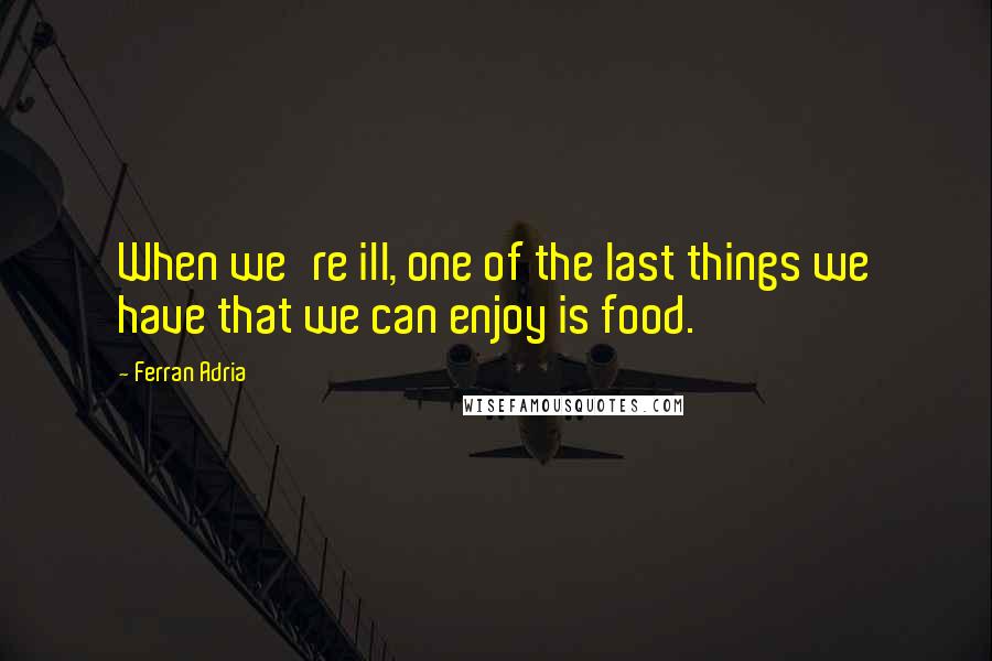 Ferran Adria quotes: When we're ill, one of the last things we have that we can enjoy is food.