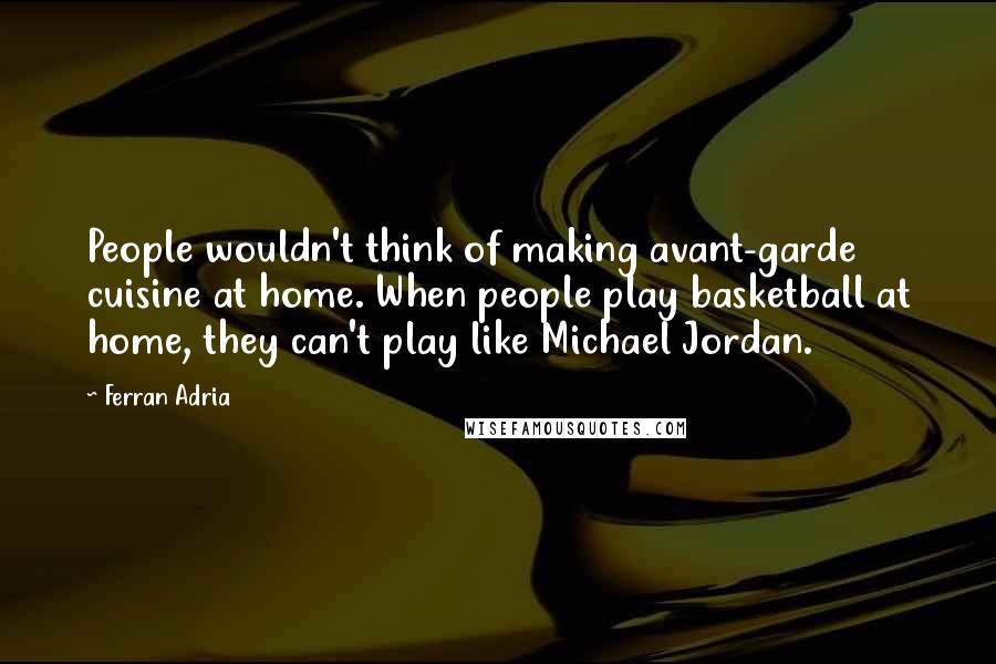 Ferran Adria quotes: People wouldn't think of making avant-garde cuisine at home. When people play basketball at home, they can't play like Michael Jordan.