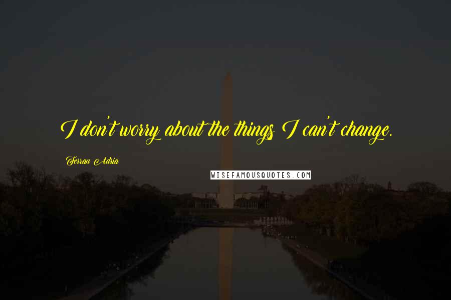 Ferran Adria quotes: I don't worry about the things I can't change.