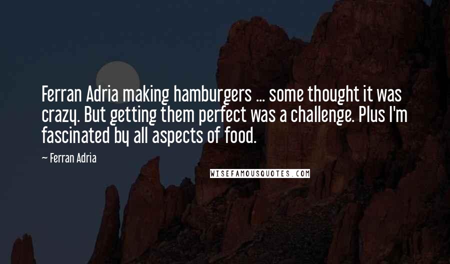 Ferran Adria quotes: Ferran Adria making hamburgers ... some thought it was crazy. But getting them perfect was a challenge. Plus I'm fascinated by all aspects of food.