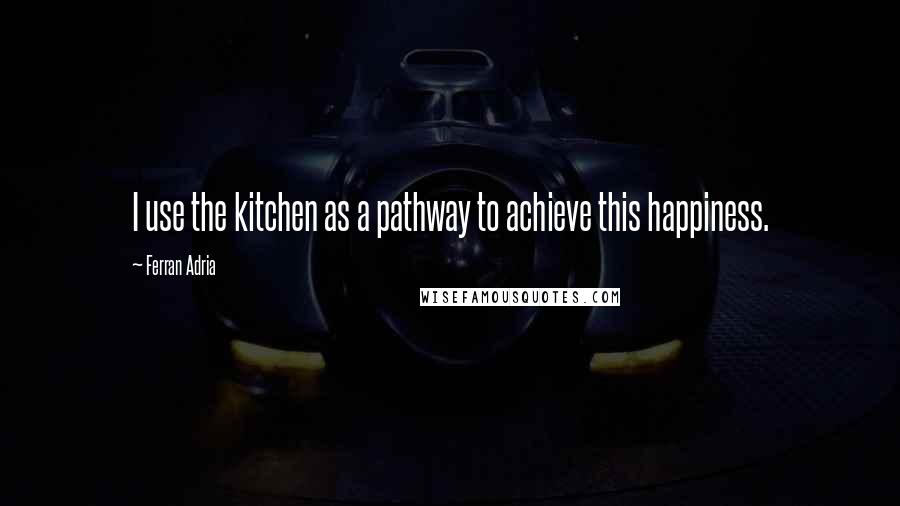 Ferran Adria quotes: I use the kitchen as a pathway to achieve this happiness.