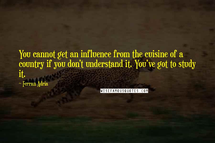 Ferran Adria quotes: You cannot get an influence from the cuisine of a country if you don't understand it. You've got to study it.