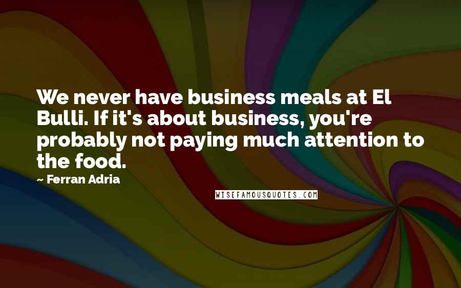 Ferran Adria quotes: We never have business meals at El Bulli. If it's about business, you're probably not paying much attention to the food.