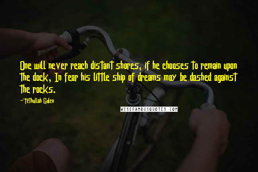 Fethullah Gulen quotes: One will never reach distant shores, if he chooses to remain upon the dock, In fear his little ship of dreams may be dashed against the rocks. Fethullah Gulen quotes: One will never reach distant shores, if he chooses to remain upon the dock, In fear his little ship of dreams may be dashed against the rocks.