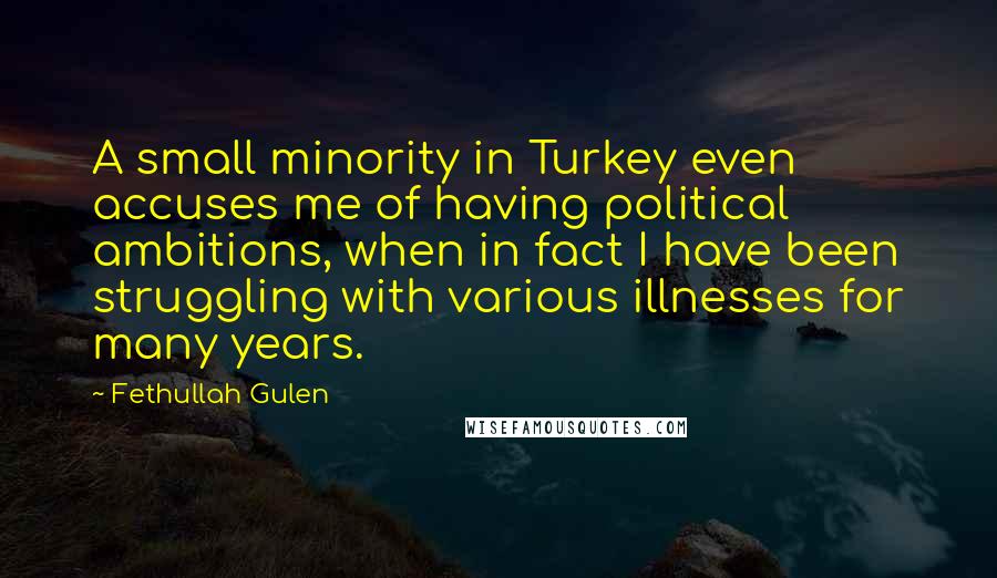 Fethullah Gulen quotes: A small minority in Turkey even accuses me of having political ambitions, when in fact I have been struggling with various illnesses for many years. Fethullah Gulen quotes: A small minority in Turkey even accuses me of having political ambitions, when in fact I have been struggling with various illnesses for many years.