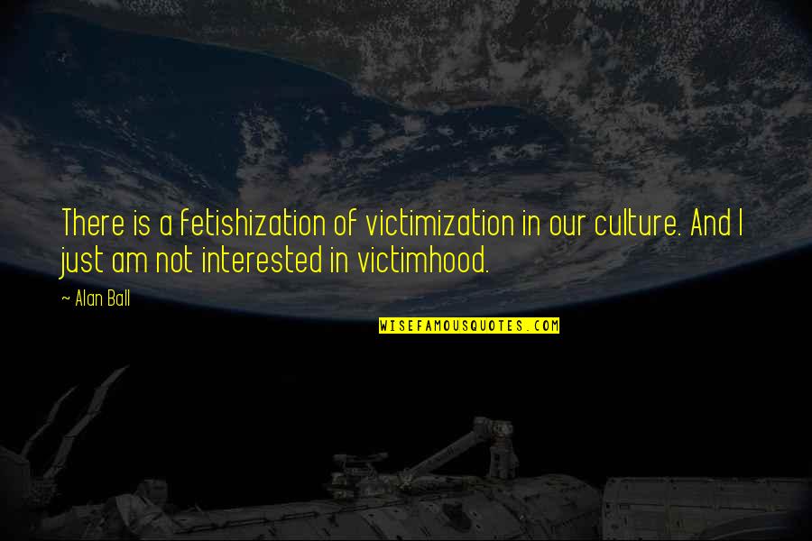 Fetishization Quotes By Alan Ball: There is a fetishization of victimization in our Fetishization Quotes By Alan Ball: There is a fetishization of victimization in our