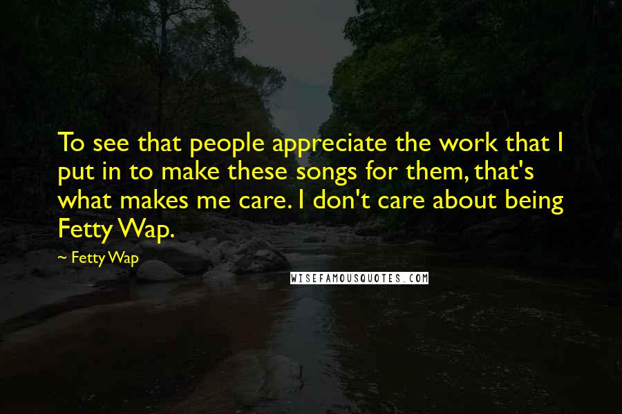 Fetty Wap quotes: To see that people appreciate the work that I put in to make these songs for them, that's what makes me care. I don't care about being Fetty Wap.