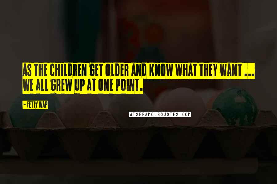 Fetty Wap quotes: As the children get older and know what they want ... We all grew up at one point.