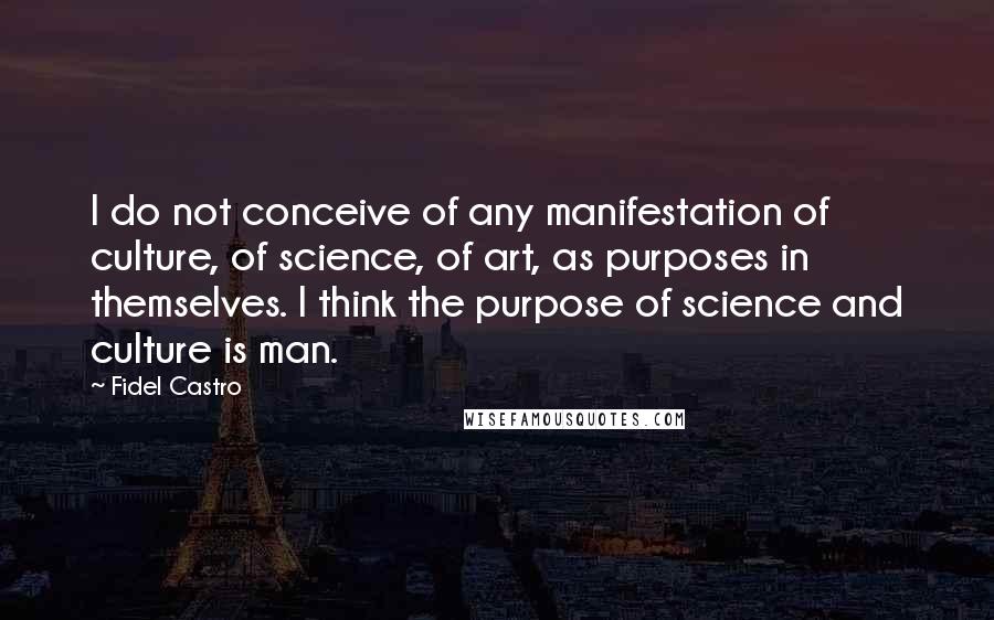 Fidel Castro quotes: I do not conceive of any manifestation of culture, of science, of art, as purposes in themselves. I think the purpose of science and culture is man.