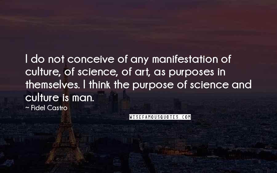 Fidel Castro quotes: I do not conceive of any manifestation of culture, of science, of art, as purposes in themselves. I think the purpose of science and culture is man. Fidel Castro quotes: I do not conceive of any manifestation of culture, of science, of art, as purposes in themselves. I think the purpose of science and culture is man.