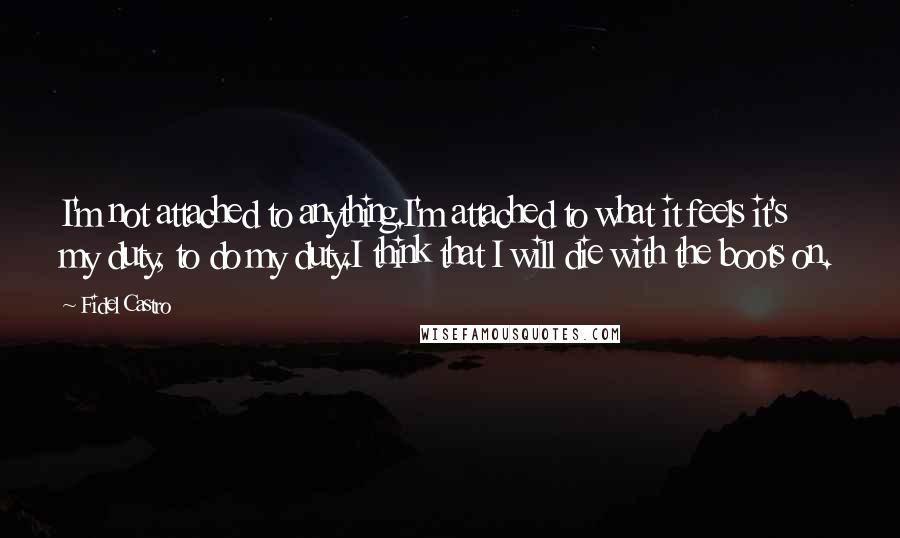 Fidel Castro quotes: I'm not attached to anything.I'm attached to what it feels it's my duty, to do my duty.I think that I will die with the boots on.