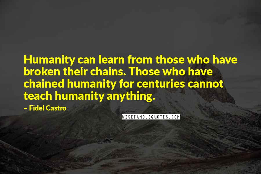 Fidel Castro quotes: Humanity can learn from those who have broken their chains. Those who have chained humanity for centuries cannot teach humanity anything. Fidel Castro quotes: Humanity can learn from those who have broken their chains. Those who have chained humanity for centuries cannot teach humanity anything.