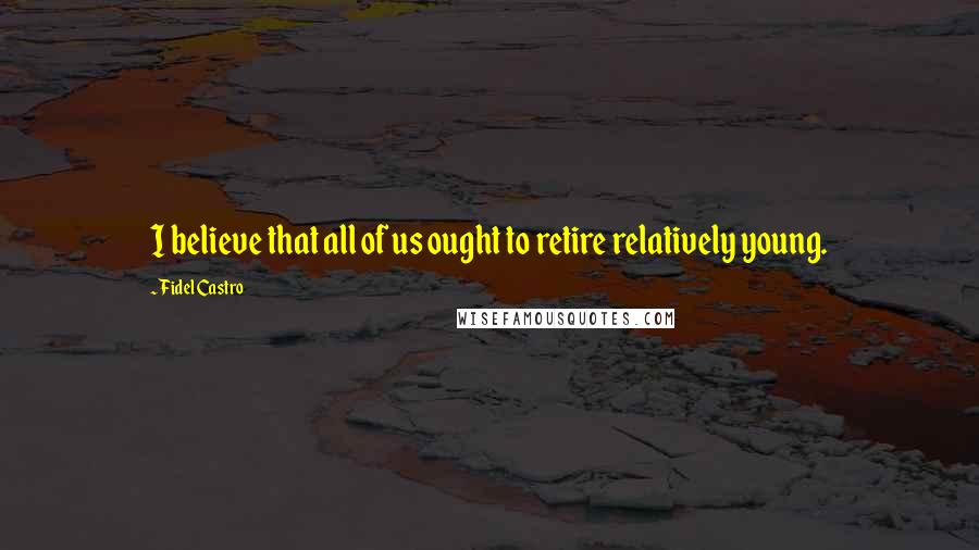 Fidel Castro quotes: I believe that all of us ought to retire relatively young.