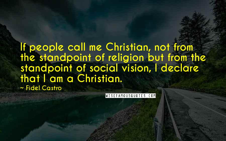 Fidel Castro quotes: If people call me Christian, not from the standpoint of religion but from the standpoint of social vision, I declare that I am a Christian. Fidel Castro quotes: If people call me Christian, not from the standpoint of religion but from the standpoint of social vision, I declare that I am a Christian.