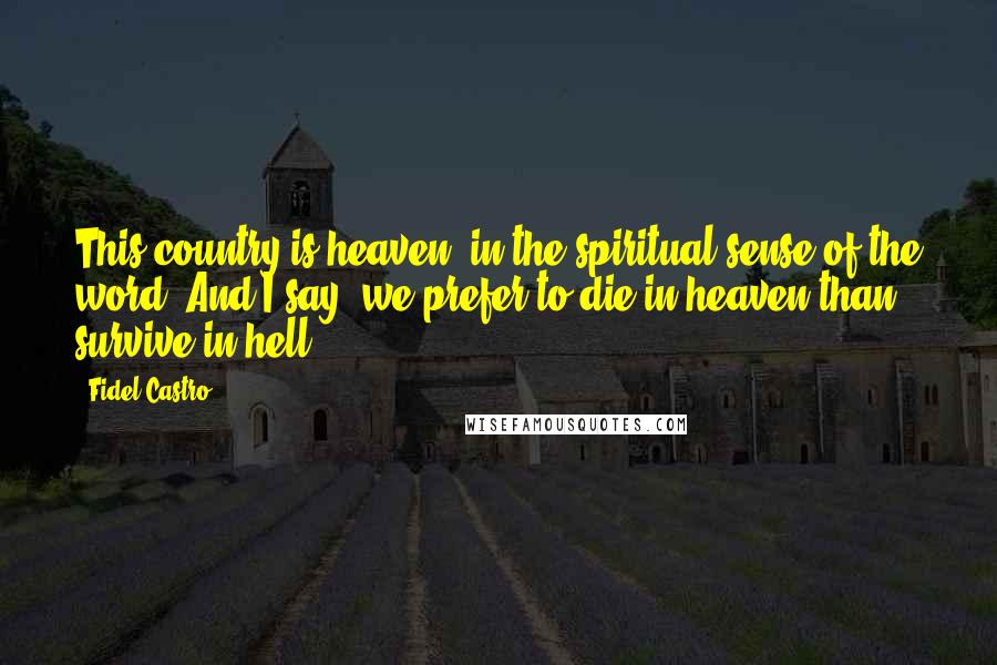 Fidel Castro quotes: This country is heaven, in the spiritual sense of the word. And I say, we prefer to die in heaven than survive in hell.