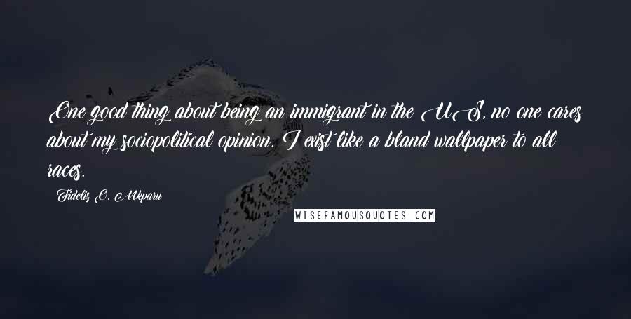 Fidelis O. Mkparu quotes: One good thing about being an immigrant in the US, no one cares about my sociopolitical opinion. I exist like a bland wallpaper to all races.