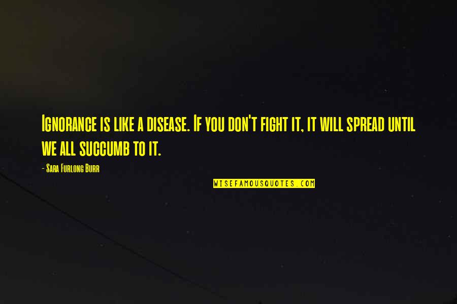 Fight Like A Quotes By Sara Furlong Burr: Ignorance is like a disease. If you don't Fight Like A Quotes By Sara Furlong Burr: Ignorance is like a disease. If you don't