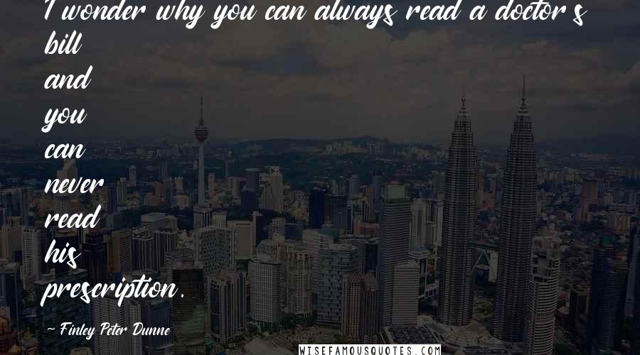 Finley Peter Dunne quotes: I wonder why you can always read a doctor's bill and you can never read his prescription.