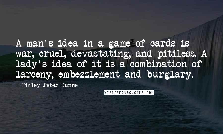 Finley Peter Dunne quotes: A man's idea in a game of cards is war, cruel, devastating, and pitiless. A lady's idea of it is a combination of larceny, embezzlement and burglary. Finley Peter Dunne quotes: A man's idea in a game of cards is war, cruel, devastating, and pitiless. A lady's idea of it is a combination of larceny, embezzlement and burglary.