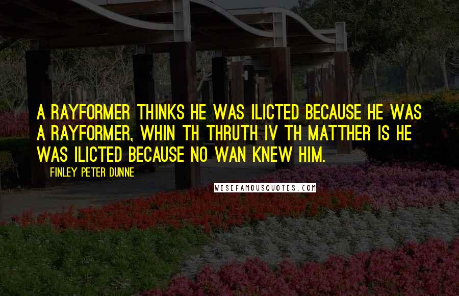 Finley Peter Dunne quotes: A rayformer thinks he was ilicted because he was a rayformer, whin th thruth iv th matther is he was ilicted because no wan knew him. Finley Peter Dunne quotes: A rayformer thinks he was ilicted because he was a rayformer, whin th thruth iv th matther is he was ilicted because no wan knew him.
