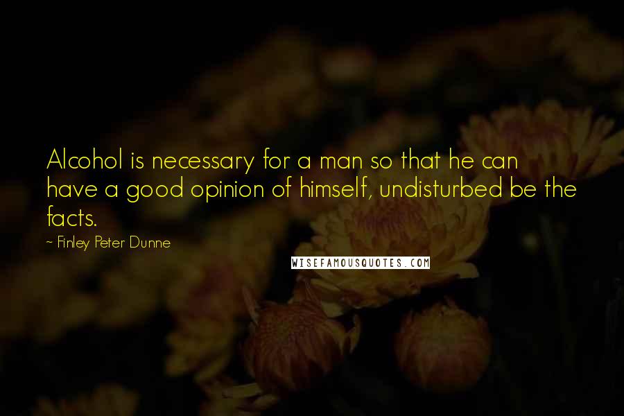 Finley Peter Dunne quotes: Alcohol is necessary for a man so that he can have a good opinion of himself, undisturbed be the facts.