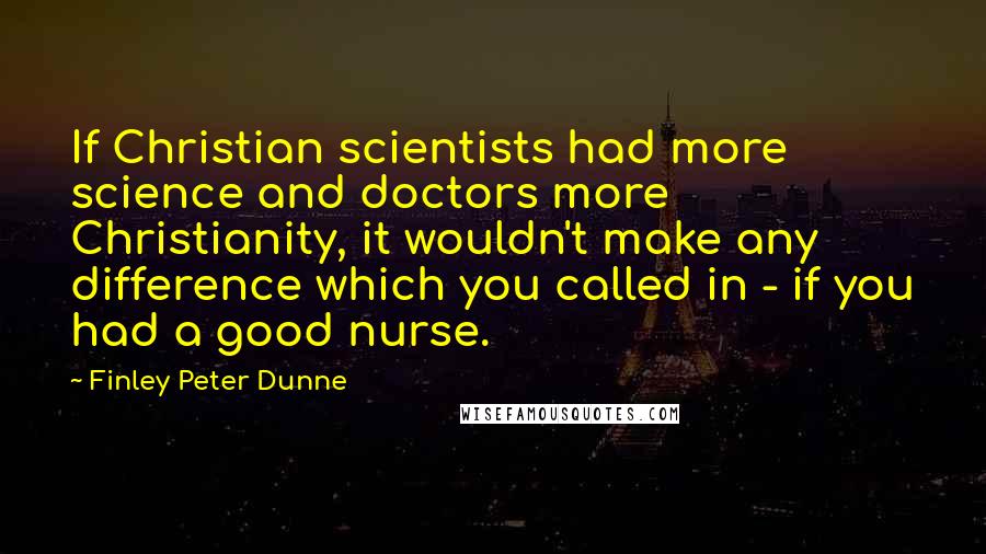 Finley Peter Dunne quotes: If Christian scientists had more science and doctors more Christianity, it wouldn't make any difference which you called in - if you had a good nurse. Finley Peter Dunne quotes: If Christian scientists had more science and doctors more Christianity, it wouldn't make any difference which you called in - if you had a good nurse.