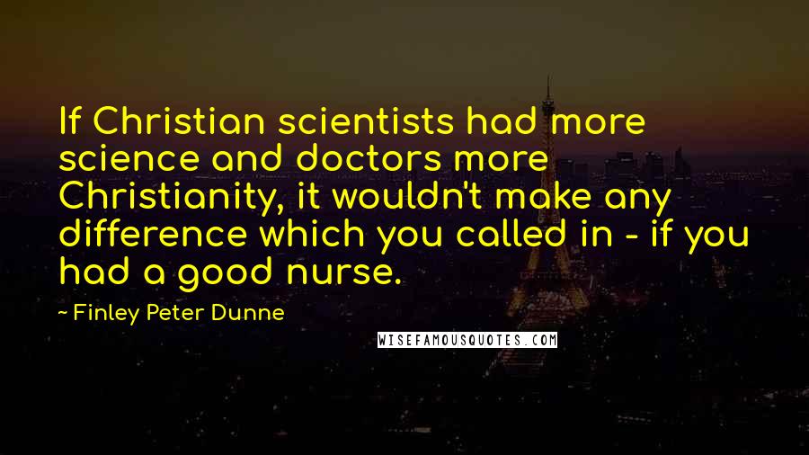 Finley Peter Dunne quotes: If Christian scientists had more science and doctors more Christianity, it wouldn't make any difference which you called in - if you had a good nurse.