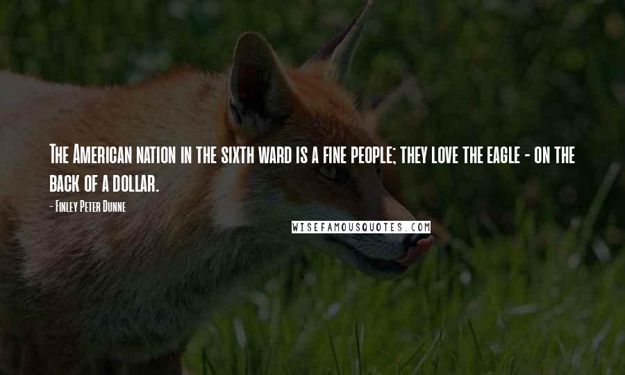 Finley Peter Dunne quotes: The American nation in the sixth ward is a fine people; they love the eagle - on the back of a dollar.