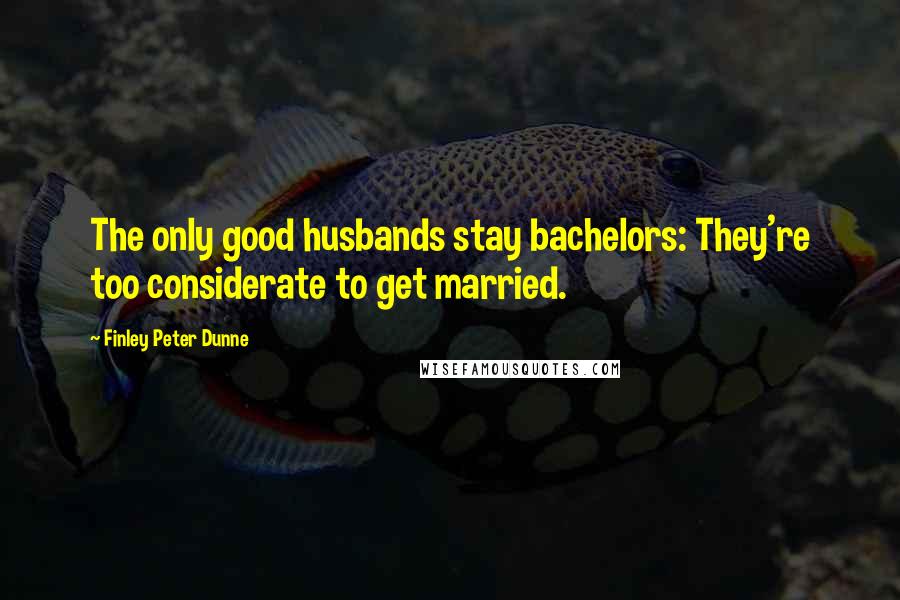 Finley Peter Dunne quotes: The only good husbands stay bachelors: They're too considerate to get married.