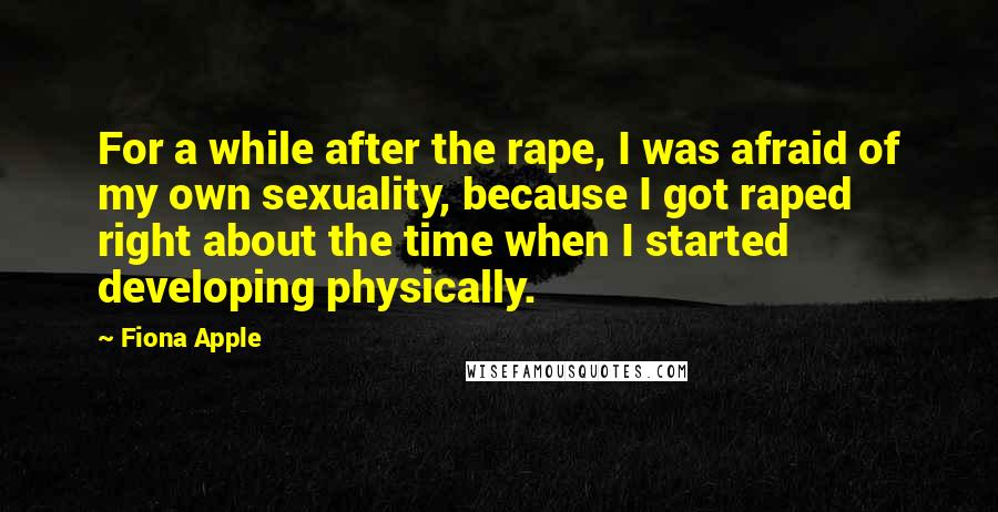 Fiona Apple quotes: For a while after the rape, I was afraid of my own sexuality, because I got raped right about the time when I started developing physically. Fiona Apple quotes: For a while after the rape, I was afraid of my own sexuality, because I got raped right about the time when I started developing physically.