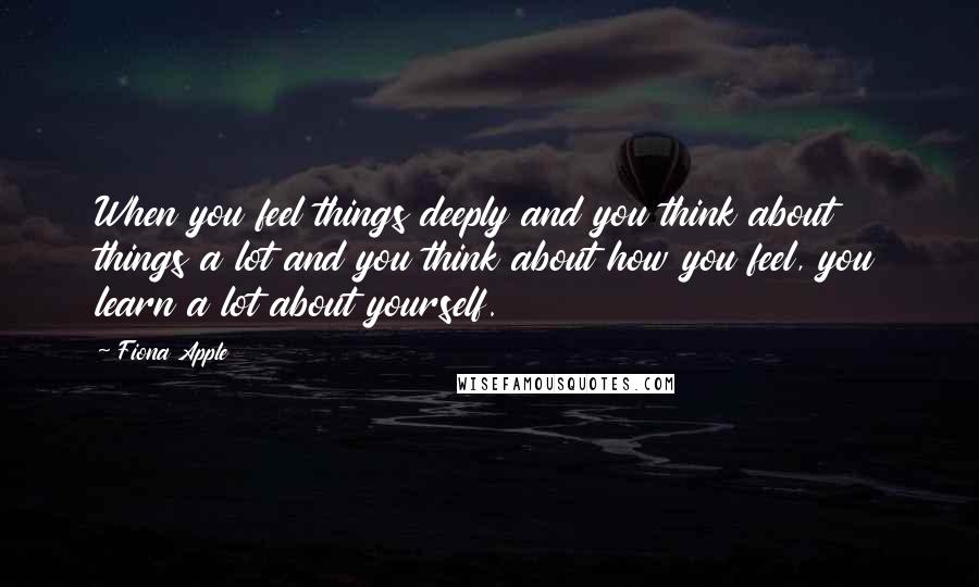 Fiona Apple quotes: When you feel things deeply and you think about things a lot and you think about how you feel, you learn a lot about yourself. Fiona Apple quotes: When you feel things deeply and you think about things a lot and you think about how you feel, you learn a lot about yourself.