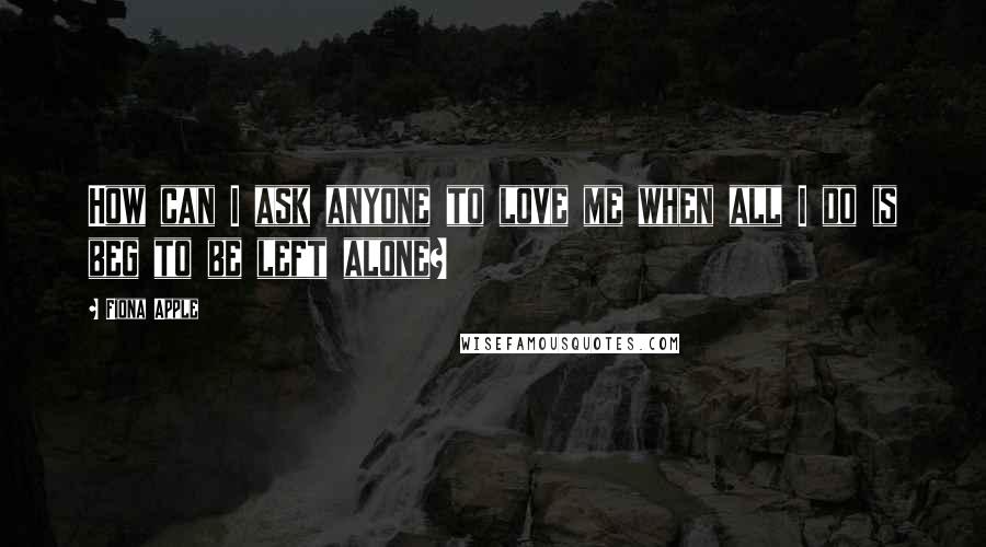 Fiona Apple quotes: How can I ask anyone to love me when all I do is beg to be left alone?