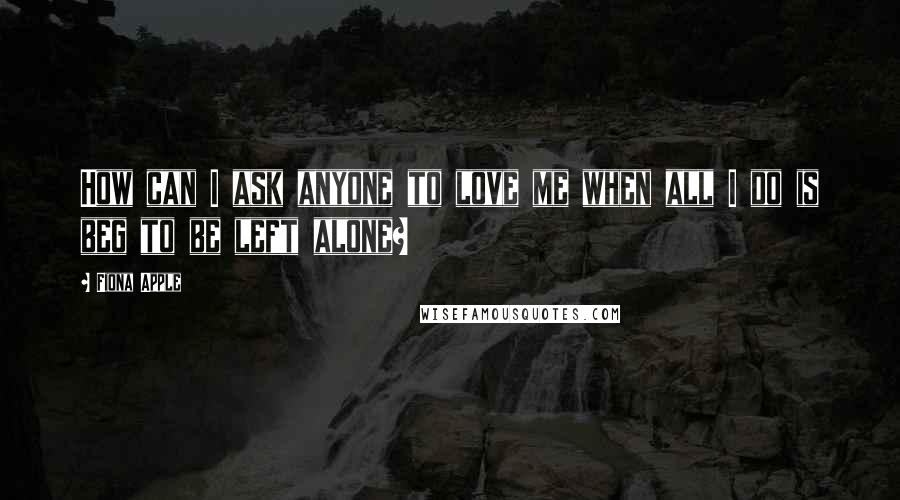 Fiona Apple quotes: How can I ask anyone to love me when all I do is beg to be left alone? Fiona Apple quotes: How can I ask anyone to love me when all I do is beg to be left alone?