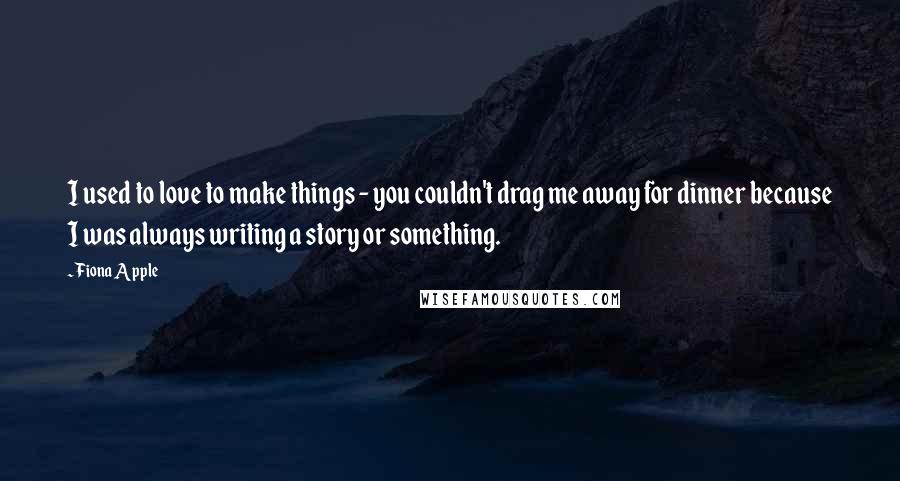 Fiona Apple quotes: I used to love to make things - you couldn't drag me away for dinner because I was always writing a story or something.