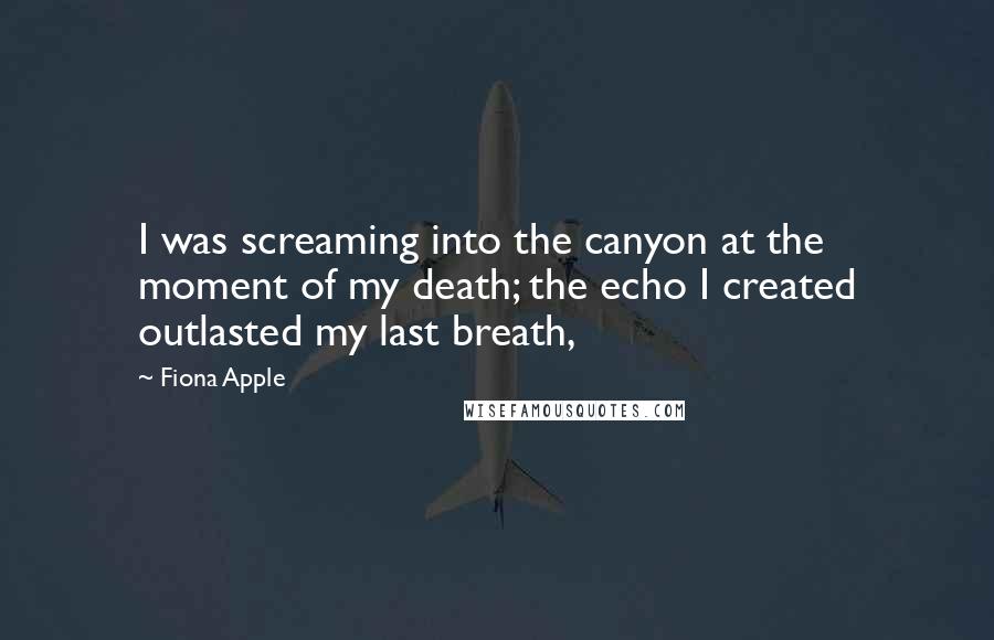 Fiona Apple quotes: I was screaming into the canyon at the moment of my death; the echo I created outlasted my last breath, Fiona Apple quotes: I was screaming into the canyon at the moment of my death; the echo I created outlasted my last breath,