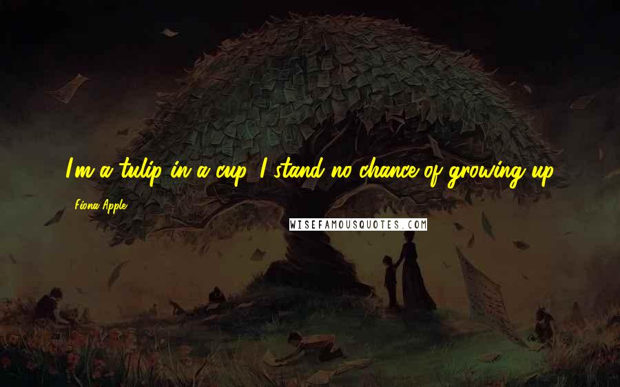 Fiona Apple quotes: I'm a tulip in a cup. I stand no chance of growing up Fiona Apple quotes: I'm a tulip in a cup. I stand no chance of growing up