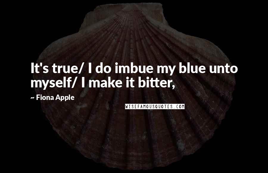 Fiona Apple quotes: It's true/ I do imbue my blue unto myself/ I make it bitter, Fiona Apple quotes: It's true/ I do imbue my blue unto myself/ I make it bitter,