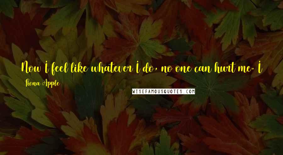 Fiona Apple quotes: Now I feel like whatever I do, no one can hurt me. I cannot be violated, I cannot be humiliated, I cannot be disregarded, I cannot be disrespected.