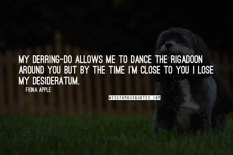 Fiona Apple quotes: My derring-do allows me to dance the rigadoon around you but by the time I'm close to you I lose my desideratum.