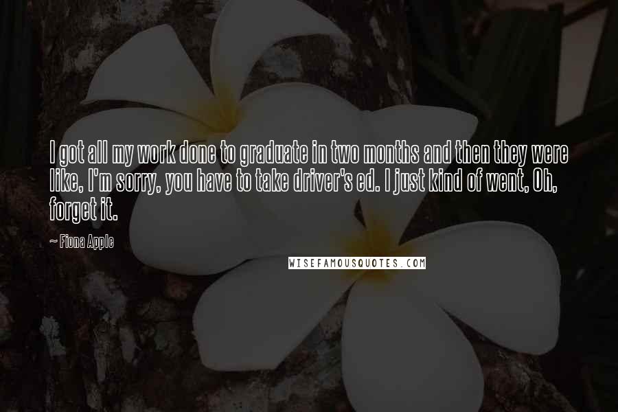 Fiona Apple quotes: I got all my work done to graduate in two months and then they were like, I'm sorry, you have to take driver's ed. I just kind of went, Oh, Fiona Apple quotes: I got all my work done to graduate in two months and then they were like, I'm sorry, you have to take driver's ed. I just kind of went, Oh,