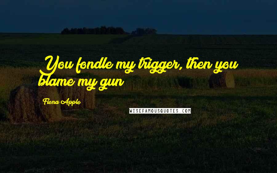 Fiona Apple quotes: You fondle my trigger, then you blame my gun