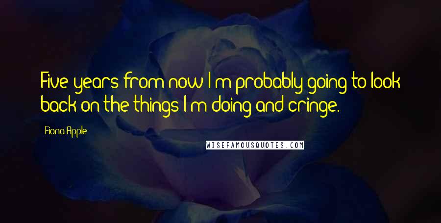 Fiona Apple quotes: Five years from now I'm probably going to look back on the things I'm doing and cringe. Fiona Apple quotes: Five years from now I'm probably going to look back on the things I'm doing and cringe.