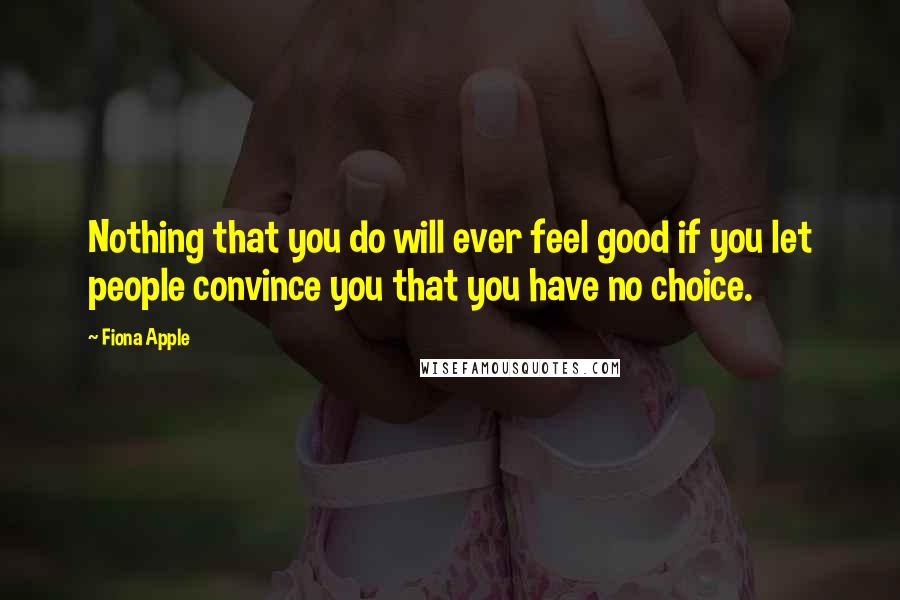 Fiona Apple quotes: Nothing that you do will ever feel good if you let people convince you that you have no choice.