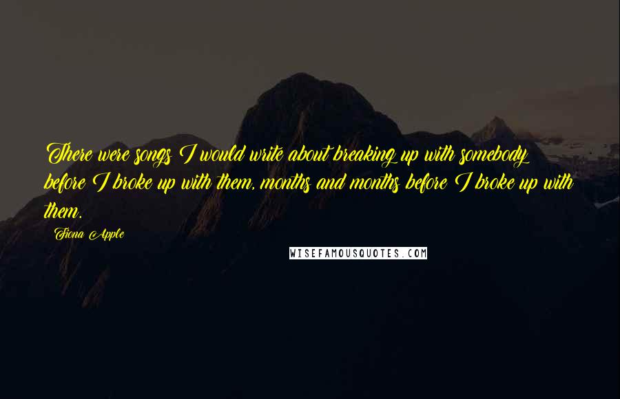 Fiona Apple quotes: There were songs I would write about breaking up with somebody before I broke up with them, months and months before I broke up with them. Fiona Apple quotes: There were songs I would write about breaking up with somebody before I broke up with them, months and months before I broke up with them.