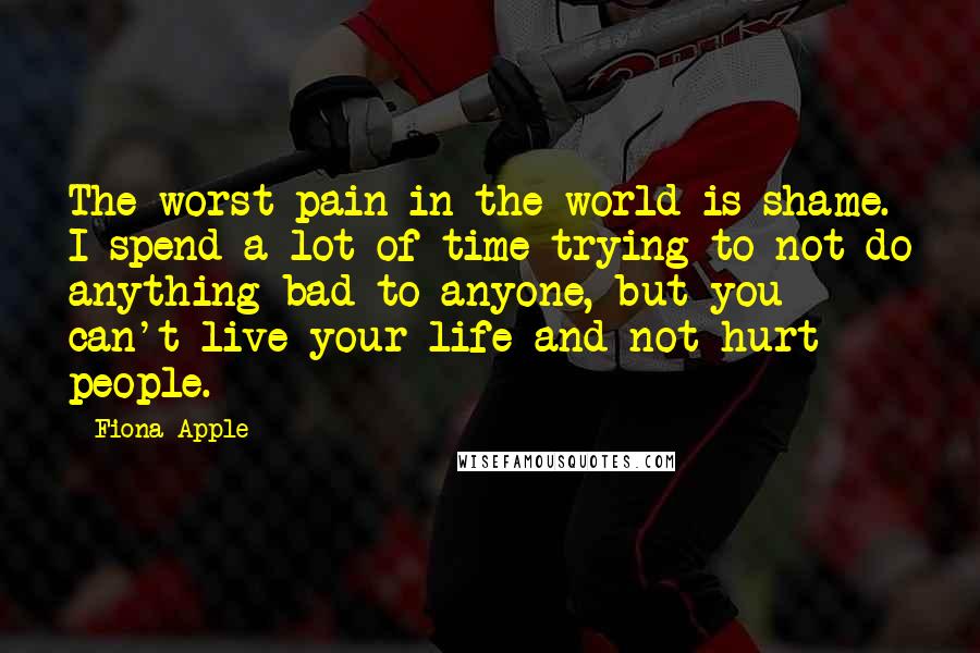 Fiona Apple quotes: The worst pain in the world is shame. I spend a lot of time trying to not do anything bad to anyone, but you can't live your life and not Fiona Apple quotes: The worst pain in the world is shame. I spend a lot of time trying to not do anything bad to anyone, but you can't live your life and not