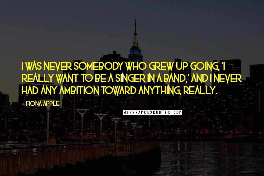 Fiona Apple quotes: I was never somebody who grew up going, 'I really want to be a singer in a band,' and I never had any ambition toward anything, really. Fiona Apple quotes: I was never somebody who grew up going, 'I really want to be a singer in a band,' and I never had any ambition toward anything, really.