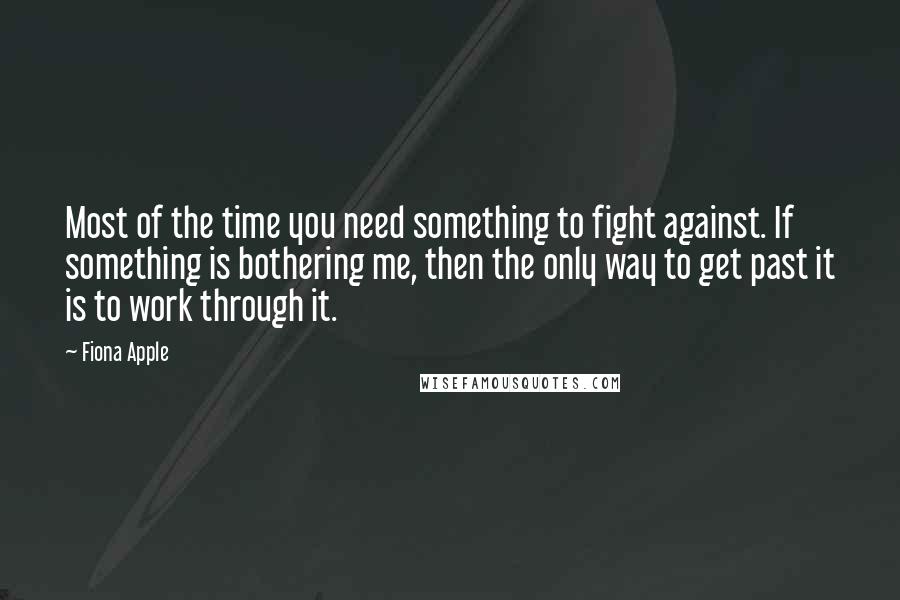 Fiona Apple quotes: Most of the time you need something to fight against. If something is bothering me, then the only way to get past it is to work through it. Fiona Apple quotes: Most of the time you need something to fight against. If something is bothering me, then the only way to get past it is to work through it.